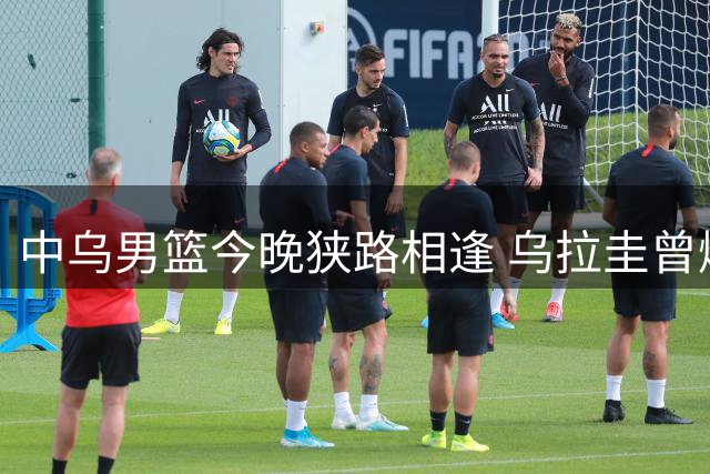 中乌男篮今晚狭路相逢 乌拉圭曾爆冷击败梦之队