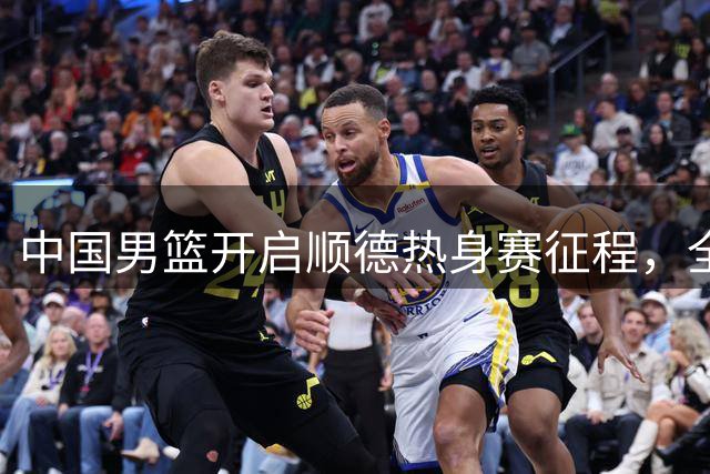 中国男篮开启顺德热身赛征程，全队积极备战世界杯预选赛