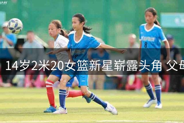 14岁2米20女篮新星崭露头角 父母均为职业篮球运动员出身